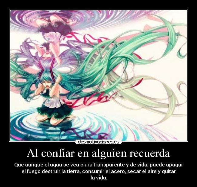 Al confiar en alguien recuerda - Que aunque el agua se vea clara transparente y de vida, puede apagar
el fuego destruir la tierra, consumir el acero, secar el aire y quitar
la vida.