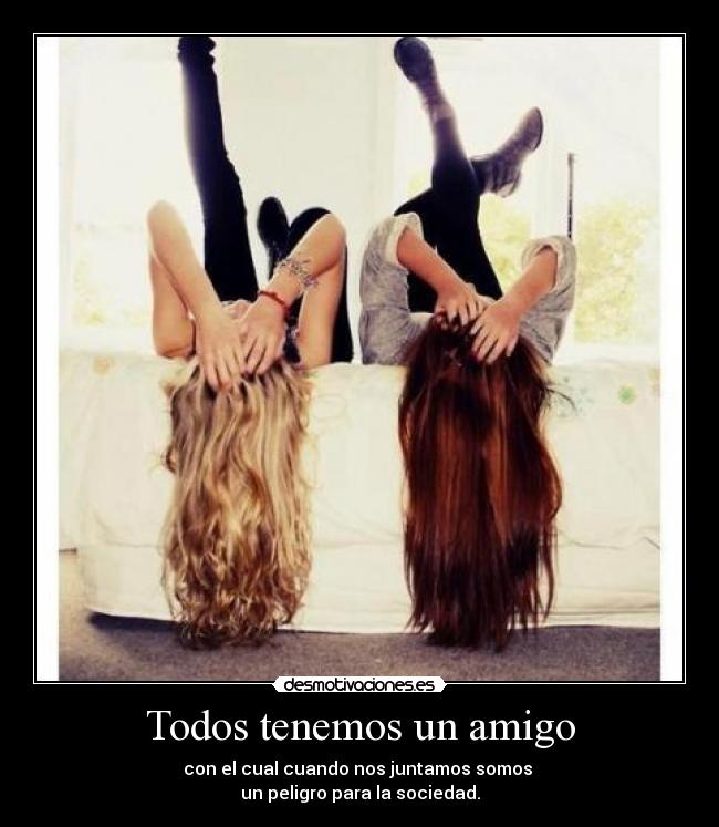 Todos tenemos un amigo - con el cual cuando nos juntamos somos
un peligro para la sociedad.