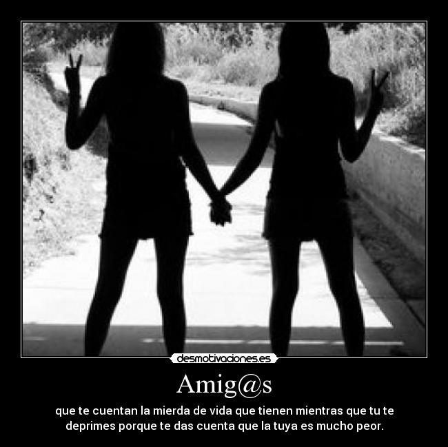 Amig@s - que te cuentan la mierda de vida que tienen mientras que tu te
deprimes porque te das cuenta que la tuya es mucho peor.