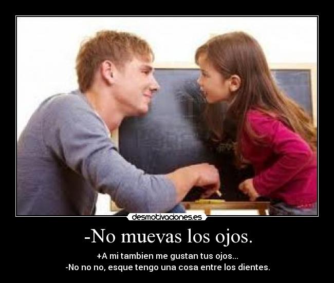 -No muevas los ojos. - +A mi tambien me gustan tus ojos...
-No no no, esque tengo una cosa entre los dientes.