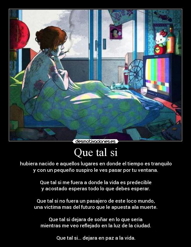 Que tal si - hubiera nacido e aquellos lugares en donde el tiempo es tranquilo
y con un pequeño suspiro le ves pasar por tu ventana.
Que tal si me fuera a donde la vida es predecible
y acostado esperas todo lo que debes esperar.
Que tal si no fuera un pasajero de este loco mundo,
una victima mas del futuro que le apuesta ala muerte.
Que tal si dejara de soñar en lo que seria
mientras me veo reflejado en la luz de la ciudad.
Que tal si... dejara en paz a la vida.