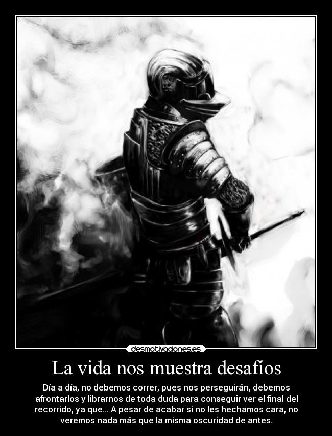 La vida nos muestra desafíos - Día a día, no debemos correr, pues nos perseguirán, debemos
afrontarlos y librarnos de toda duda para conseguir ver el final del
recorrido, ya que... A pesar de acabar si no les hechamos cara, no
veremos nada más que la misma oscuridad de antes.