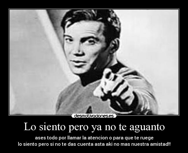 Lo siento pero ya no te aguanto - ases todo por llamar la atencion o para que te ruege
lo siento pero si no te das cuenta asta aki no mas nuestra amistad!!