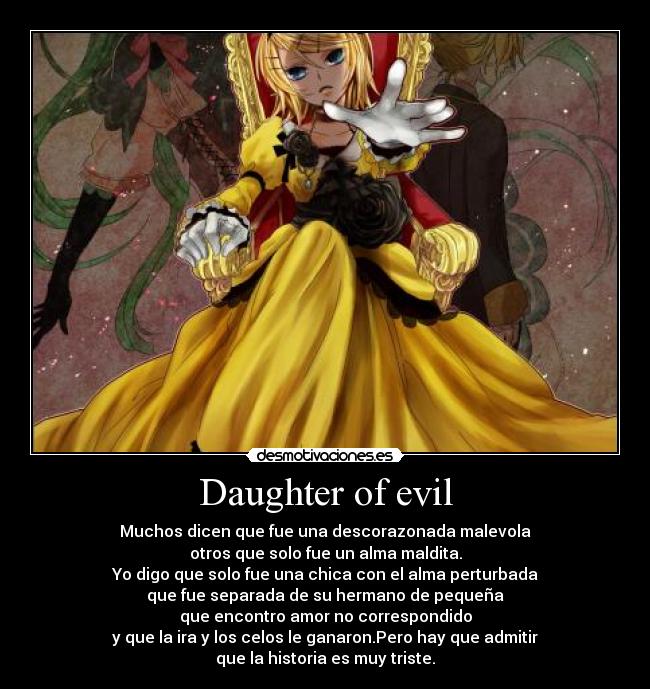 Daughter of evil - Muchos dicen que fue una descorazonada malevola
otros que solo fue un alma maldita.
Yo digo que solo fue una chica con el alma perturbada
que fue separada de su hermano de pequeña
que encontro amor no correspondido
y que la ira y los celos le ganaron.Pero hay que admitir
que la historia es muy triste.