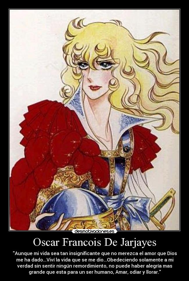 Oscar Francois De Jarjayes - Aunque mi vida sea tan insignificante que no merezca el amor que Dios
me ha dado...Viví la vida que se me dio...Obedeciendo solamente a mi
verdad sin sentir ningún remordimiento, no puede haber alegría mas
grande que esta para un ser humano, Amar, odiar y llorar.