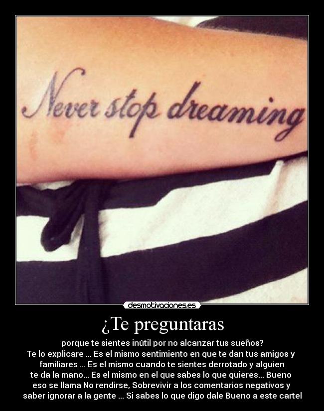 ¿Te preguntaras - porque te sientes inútil por no alcanzar tus sueños?
Te lo explicare ... Es el mismo sentimiento en que te dan tus amigos y
familiares ... Es el mismo cuando te sientes derrotado y alguien
te da la mano... Es el mismo en el que sabes lo que quieres... Bueno
eso se llama No rendirse, Sobrevivir a los comentarios negativos y
saber ignorar a la gente ... Si sabes lo que digo dale Bueno a este cartel