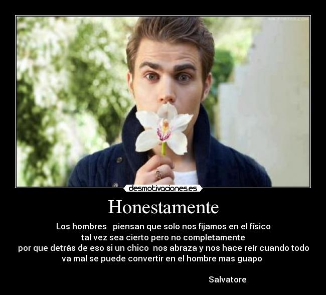 Honestamente - Los hombres   piensan que solo nos fijamos en el físico
tal vez sea cierto pero no completamente
por que detrás de eso si un chico  nos abraza y nos hace reír cuando todo
va mal se puede convertir en el hombre mas guapo 
                                                                    
                                                                Salvatore