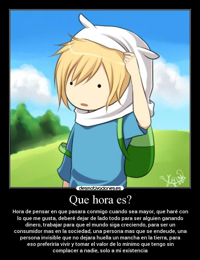 Que hora es? - Hora de pensar en que pasara conmigo cuando sea mayor, que haré con
lo que me gusta, deberé dejar de lado todo para ser alguien ganando
dinero, trabajar para que el mundo siga creciendo, para ser un
consumidor mas en la sociedad, una persona mas que se endeude, una
persona invisible que no dejara huella un mancha en la tierra, para
eso preferiría vivir y tomar el valor de lo mínimo que tengo sin
complacer a nadie, solo a mi existencia