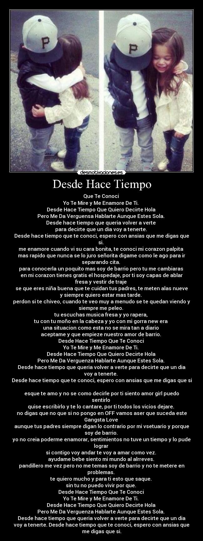 Desde Hace Tiempo - Que Te Conoci
Yo Te Mire y Me Enamore De Ti.
Desde Hace Tiempo Que Quiero Decirte Hola
Pero Me Da Verguensa Hablarte Aunque Estes Sola.
Desde hace tiempo que queria volver a verte
para decirte que un dia voy a tenerte.
Desde hace tiempo que te conoci, espero con ansias que me digas que
si.
me enamore cuando vi su cara bonita, te conoci mi corazon palpita
mas rapido que nunca se lo juro señorita digame como le ago para ir
separando cita.
para conocerla un poquito mas soy de barrio pero tu me cambiaras
en mi corazon tienes gratis el hospedaje, por ti soy capas de ablar
fresa y vestir de traje
se que eres niña buena que te cuidan tus padres, te meten alas nueve
y siempre quiero estar mas tarde.
perdon si te chiveo, cuando te veo muy a menudo se te quedan viendo y
siempre me peleo.
tu escuchas musica fresa y yo rapera,
tu con tu moño en la cabeza y yo con mi gorra new era
una situacion como esta no se mira tan a diario
aceptame y que empieze nuestro amor de barrio.
Desde Hace Tiempo Que Te Conoci
Yo Te Mire y Me Enamore De Ti.
Desde Hace Tiempo Que Quiero Decirte Hola
Pero Me Da Verguenza Hablarte Aunque Estes Sola.
Desde hace tiempo que queria volver a verte para decirte que un dia
voy a tenerte.
Desde hace tiempo que te conoci, espero con ansias que me digas que si
esque te amo y no se como decirle por ti siento amor girl puedo
sentirlo
quise escribirlo y te lo cantare, por ti todos los vicios dejare.
no digas que no que si no pongo en OFF vamos aser que suceda este
Gangsta Love
aunque tus padres siempre digan lo contrario por mi vsetuario y porque
soy de barrio.
yo no creia poderme enamorar, sentimientos no tuve un tiempo y lo pude
lograr
si contigo voy andar te voy a amar como vez.
ayudame bebe siento mi mundo al alrreves.
pandillero me vez pero no me temas soy de barrio y no te metere en
problemas.
te quiero mucho y para ti esto que saque.
sin tu no puedo vivir por que.
Desde Hace Tiempo Que Te Conoci
Yo Te Mire y Me Enamore De Ti.
Desde Hace Tiempo Que Quiero Decirte Hola
Pero Me Da Verguenza Hablarte Aunque Estes Sola.
Desde hace tiempo que queria volver a verte para decirte que un dia
voy a tenerte. Desde hace tiempo que te conoci, espero con ansias que
me digas que si.