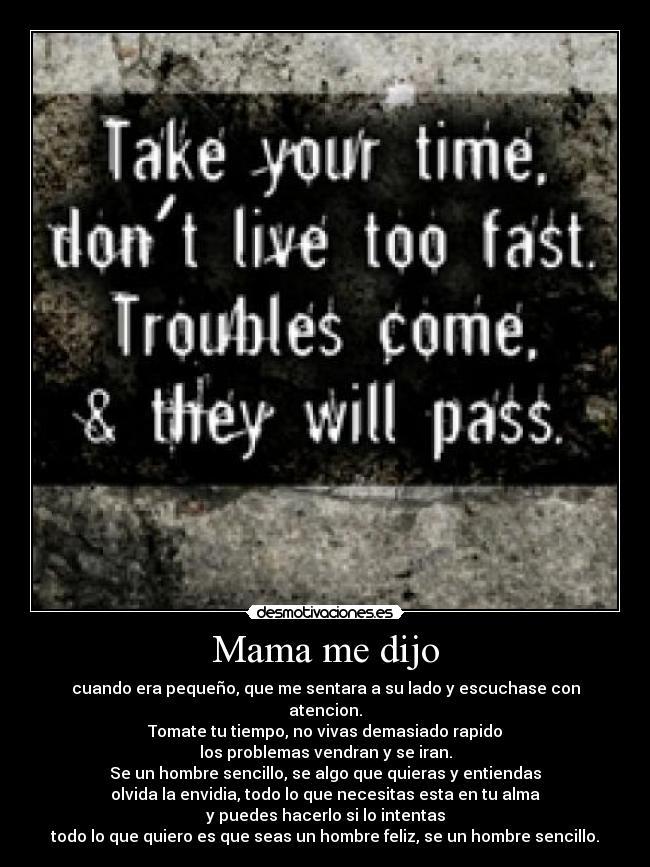 Mama me dijo - cuando era pequeño, que me sentara a su lado y escuchase con atencion.
Tomate tu tiempo, no vivas demasiado rapido
los problemas vendran y se iran.
Se un hombre sencillo, se algo que quieras y entiendas
olvida la envidia, todo lo que necesitas esta en tu alma
y puedes hacerlo si lo intentas
todo lo que quiero es que seas un hombre feliz, se un hombre sencillo.