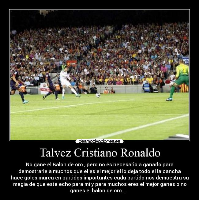 Talvez Cristiano Ronaldo - No gane el Balon de oro , pero no es necesario a ganarlo para
demostrarle a muchos que el es el mejor el lo deja todo el la cancha
hace goles marca en partidos importantes cada partido nos demuestra su
magia de que esta echo para mi y para muchos eres el mejor ganes o no
ganes el balon de oro ...♥ ♥