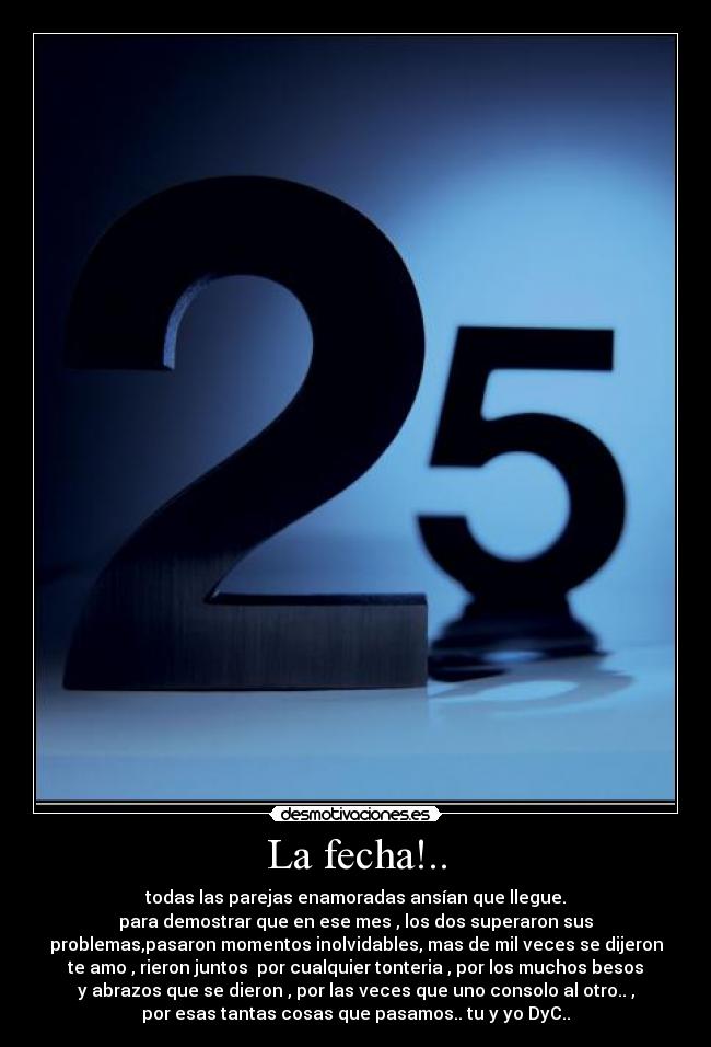 La fecha!.. - todas las parejas enamoradas ansían que llegue.
para demostrar que en ese mes , los dos superaron sus
problemas,pasaron momentos inolvidables, mas de mil veces se dijeron
te amo , rieron juntos por cualquier tonteria , por los muchos besos
y abrazos que se dieron , por las veces que uno consolo al otro.. ,
por esas tantas cosas que pasamos.. tu y yo DyC..