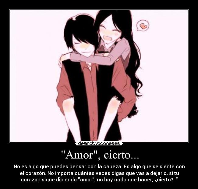 Amor, cierto... - No es algo que puedes pensar con la cabeza. Es algo que se siente con
el corazón. No importa cuántas veces digas que vas a dejarlo, si tu
corazón sigue diciendo amor, no hay nada que hacer, ¿cierto?.