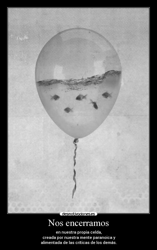 Nos encerramos - en nuestra propia celda,
creada por nuestra mente paranoica y
alimentada de las críticas de los demás.