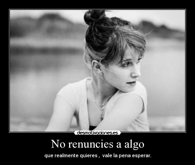 No renuncies a algo - que realmente quieres ,  vale la pena esperar.