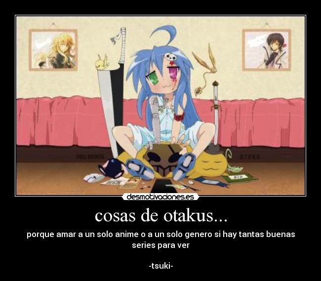cosas de otakus... - porque amar a un solo anime o a un solo genero si hay tantas buenas series para ver
-tsuki-