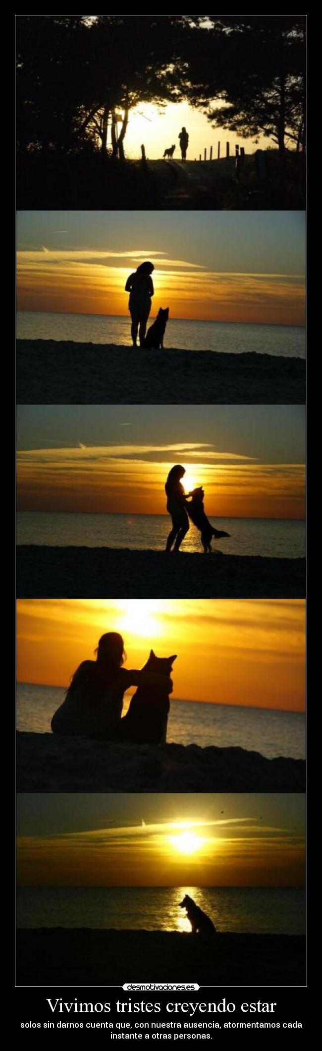Vivimos tristes creyendo estar - solos sin darnos cuenta que, con nuestra ausencia, atormentamos cada
instante a otras personas.
