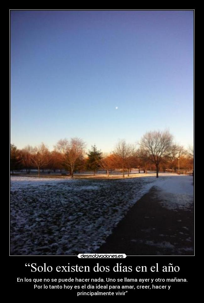 “Solo existen dos días en el año - En los que no se puede hacer nada. Uno se llama ayer y otro mañana.
Por lo tanto hoy es el día ideal para amar, creer, hacer y
principalmente vivir”