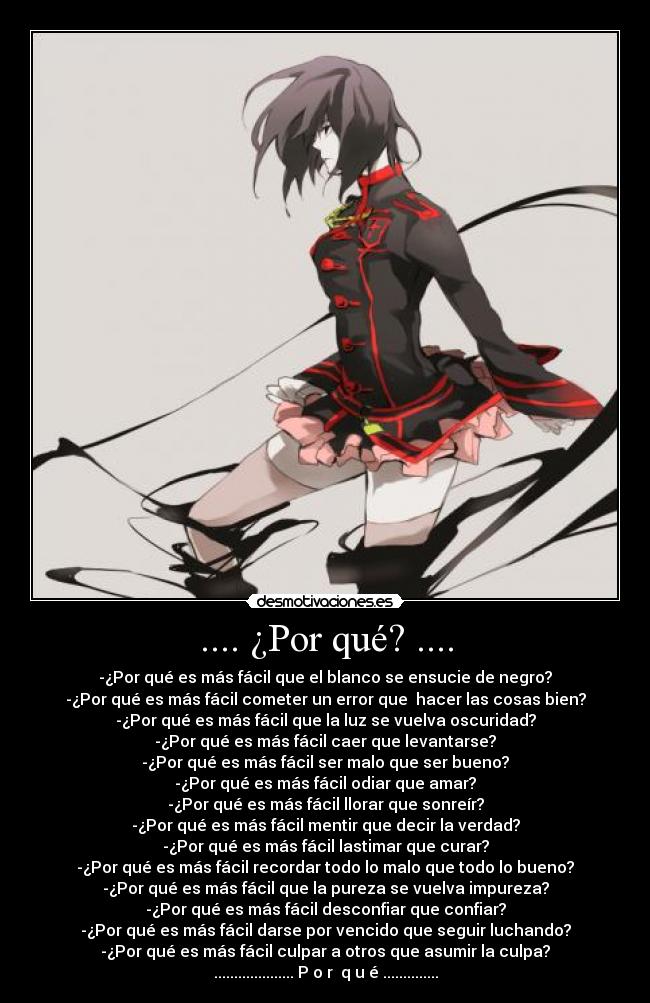 .... ¿Por qué? .... - -¿Por qué es más fácil que el blanco se ensucie de negro?
-¿Por qué es más fácil cometer un error que hacer las cosas bien?
-¿Por qué es más fácil que la luz se vuelva oscuridad?
-¿Por qué es más fácil caer que levantarse?
-¿Por qué es más fácil ser malo que ser bueno?
-¿Por qué es más fácil odiar que amar?
-¿Por qué es más fácil llorar que sonreír?
-¿Por qué es más fácil mentir que decir la verdad?
-¿Por qué es más fácil lastimar que curar?
-¿Por qué es más fácil recordar todo lo malo que todo lo bueno?
-¿Por qué es más fácil que la pureza se vuelva impureza?
-¿Por qué es más fácil desconfiar que confiar?
-¿Por qué es más fácil darse por vencido que seguir luchando?
-¿Por qué es más fácil culpar a otros que asumir la culpa?
.................... P o r q u é ..............