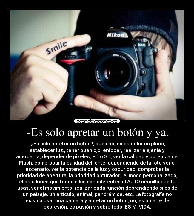 -Es solo apretar un botón y ya. - -¿Es solo apretar un botón?, pues no, es calcular un plano,
establecer luz., tener buen ojo, enfocar, realizar alejania y
acercania, depender de pixeles, HD o SD, ver la calidad y potencia del
Flash, comprobar la calidad del lente, dependiendo de la foto ver el
escenario, ver la potencia de la luz y oscuridad, comprobar la
prioridad de apertura, la prioridad obturador,  el modo personalizado,
el baja luces que todos ellos son diferentes al AUTO sencillo que tu
usas, ver el movimiento, realizar cada función deprendiendo si es de
un paisaje, un articulo, animal, panorámica, etc. La fotografía no
es solo usar una cámara y apretar un botón, no, es un arte de
expresión, es pasión y sobre todo  ES MI VIDA.