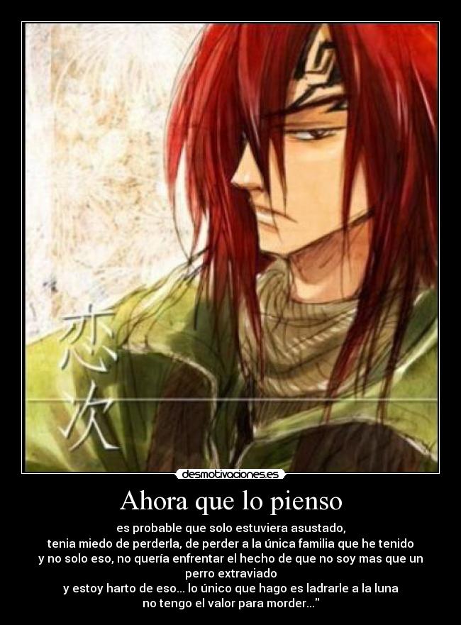 Ahora que lo pienso - es probable que solo estuviera asustado,
tenia miedo de perderla, de perder a la única familia que he tenido
y no solo eso, no quería enfrentar el hecho de que no soy mas que un perro extraviado
y estoy harto de eso... lo único que hago es ladrarle a la luna
no tengo el valor para morder...