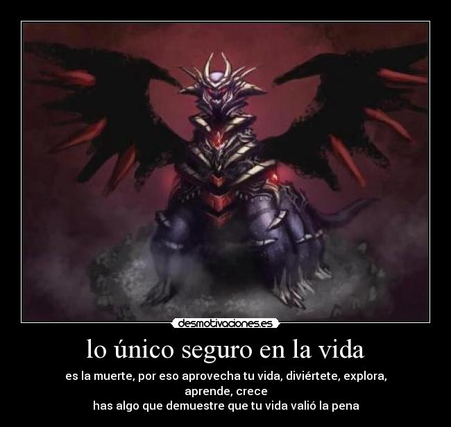 lo único seguro en la vida - es la muerte, por eso aprovecha tu vida, diviértete, explora, aprende, crece
has algo que demuestre que tu vida valió la pena