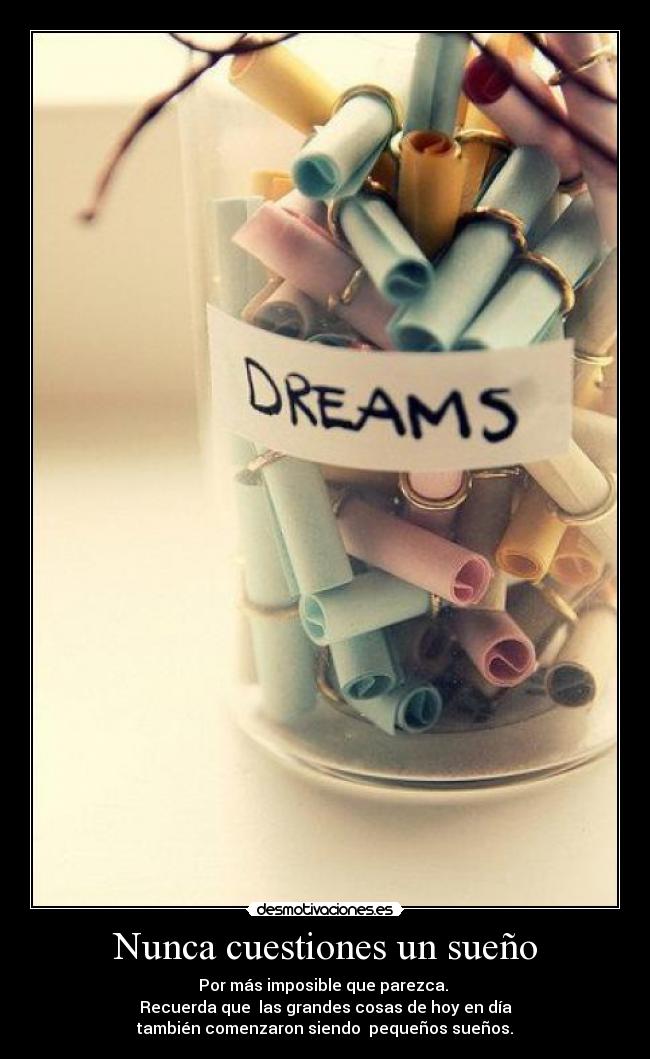 Nunca cuestiones un sueño - Por más imposible que parezca. 
Recuerda que  las grandes cosas de hoy en día
también comenzaron siendo  pequeños sueños.