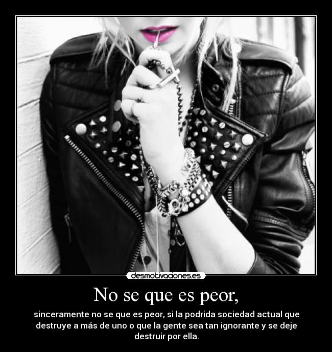 No se que es peor, - sinceramente no se que es peor, si la podrida sociedad actual que
destruye a más de uno o que la gente sea tan ignorante y se deje
destruir por ella.