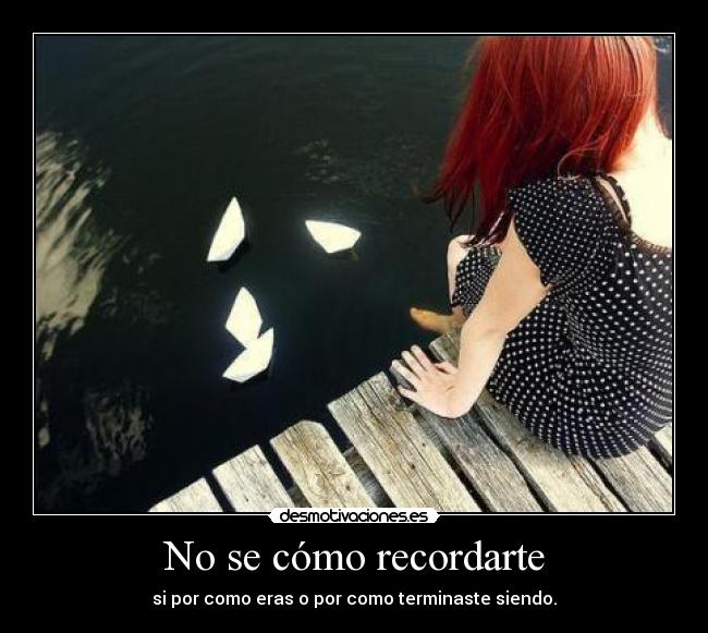 No se cómo recordarte - si por como eras o por como terminaste siendo.