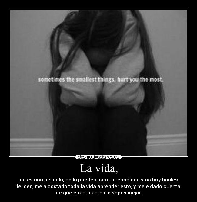 La vida, - no es una película, no la puedes parar o rebobinar, y no hay finales
felices, me a costado toda la vida aprender esto, y me e dado cuenta
de que cuanto antes lo sepas mejor.