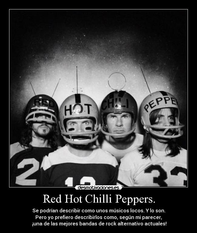 Red Hot Chilli Peppers. - Se podrían describir como unos músicos locos. Y lo son.
Pero yo prefiero describirlos como, según mi parecer,
¡una de las mejores bandas de rock alternativo actuales!