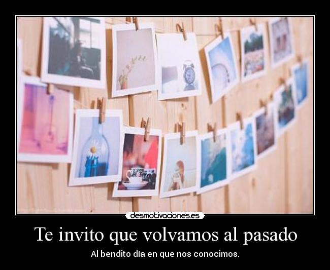 Te invito que volvamos al pasado - Al bendito día en que nos conocimos.