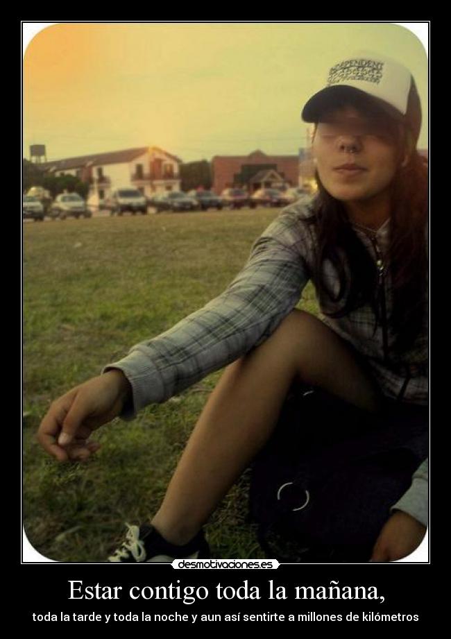 Estar contigo toda la mañana, - toda la tarde y toda la noche y aun así sentirte a millones de kilómetros