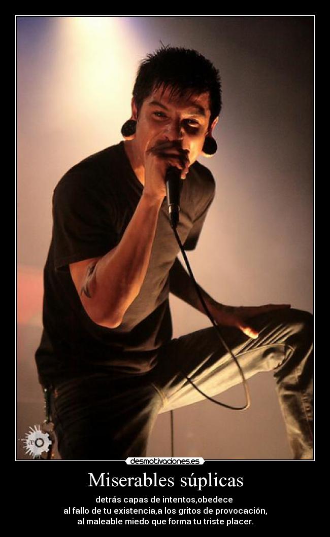 Miserables súplicas - detrás capas de intentos,obedece
al fallo de tu existencia,a los gritos de provocación,
al maleable miedo que forma tu triste placer.