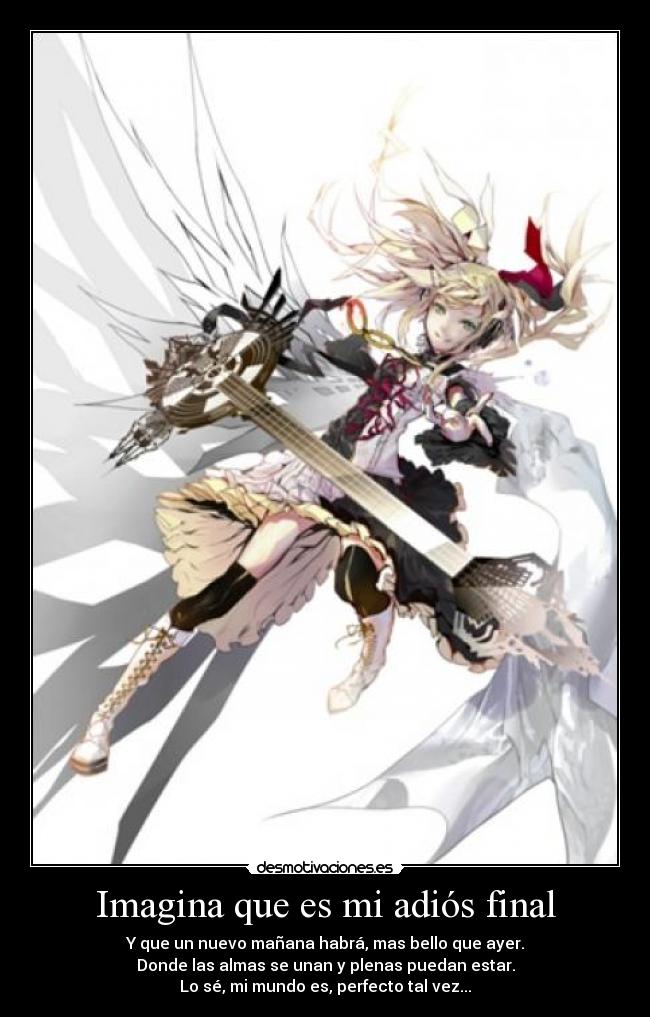 Imagina que es mi adiós final - Y que un nuevo mañana habrá, mas bello que ayer.
Donde las almas se unan y plenas puedan estar.
Lo sé, mi mundo es, perfecto tal vez...