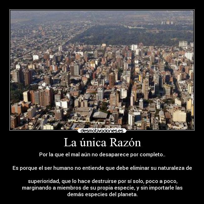 La única Razón - Por la que el mal aún no desaparece por completo..
Es porque el ser humano no entiende que debe eliminar su naturaleza de
superioridad, que lo hace destruirse por sí solo, poco a poco,
marginando a miembros de su propia especie, y sin importarle las
demás especies del planeta.