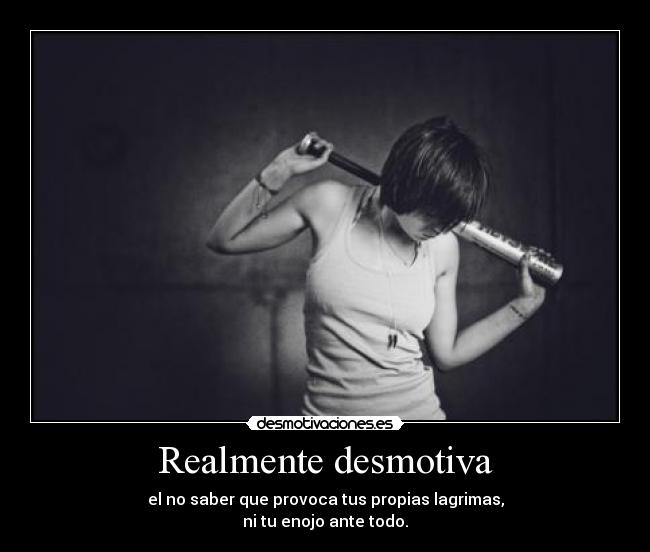 Realmente desmotiva - el no saber que provoca tus propias lagrimas,
ni tu enojo ante todo.