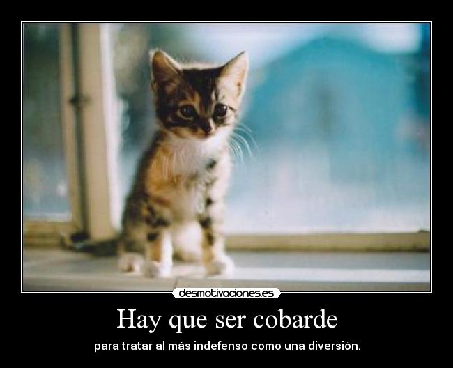 Hay que ser cobarde - para tratar al más indefenso como una diversión.