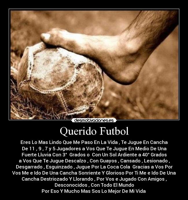 Querido Futbol - Eres Lo Mas Lindo Que Me Paso En La Vida , Te Jugue En Cancha
De 11 , 9 , 7 y 5 Jugadores a Vos Que Te Jugue En Medio De Una
Fuerte Lluvia Con 3°  Grados o  Con Un Sol Ardiente a 40° Grados
a Vos Que Te Jugue Descalzo , Con Guayos , Cansado , Lesionado ,
Desgarrado , Esguinzado , Jugue Por La Coca Cola  Gracias a Vos Por
Vos Me e Ido De Una Cancha Sonriente Y Glorioso Por Ti Me e Ido De Una
Cancha Destriozado Y Llorando , Por Vos e Jugado Con Amigos ,
Desconocidos , Con Todo El Mundo
Por Eso Y Mucho Mas Sos Lo Mejor De Mi Vida ♥