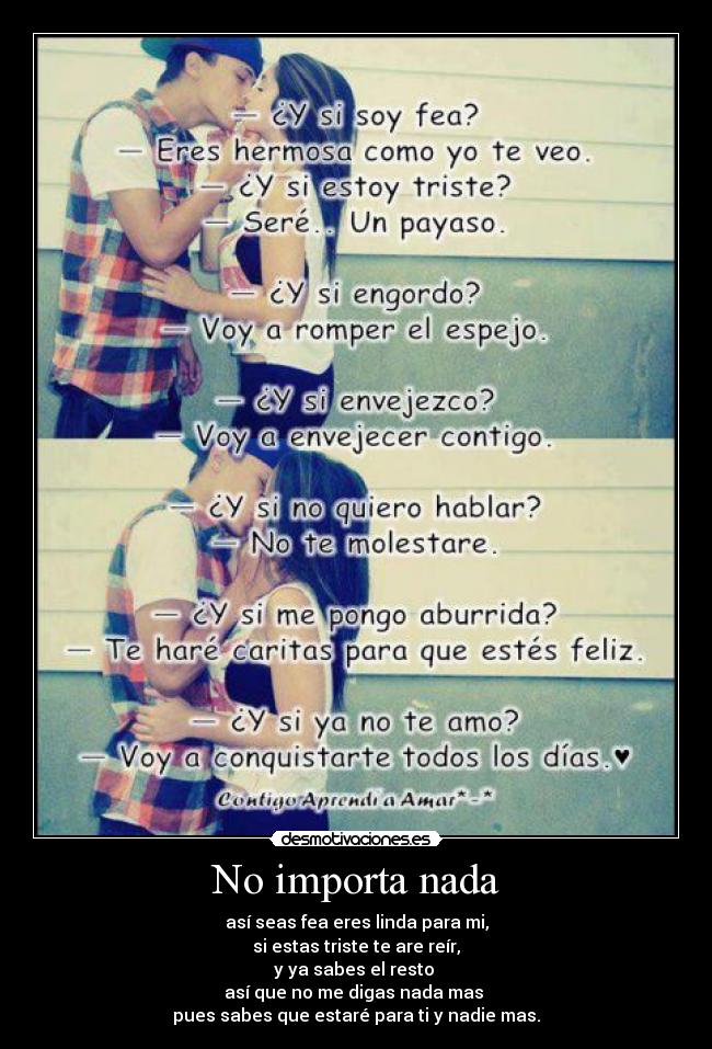 No importa nada - así seas fea eres linda para mi,
si estas triste te are reír,
y ya sabes el resto 
así que no me digas nada mas 
pues sabes que estaré para ti y nadie mas.