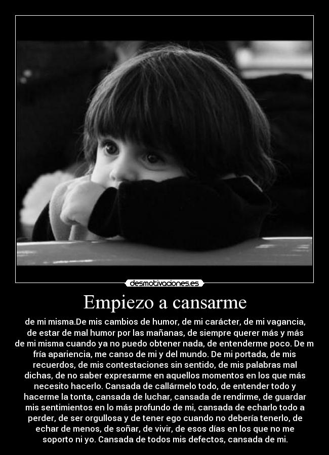 Empiezo a cansarme - de mi misma.De mis cambios de humor, de mi carácter, de mi vagancia,
de estar de mal humor por las mañanas, de siempre querer más y más
de mi misma cuando ya no puedo obtener nada, de entenderme poco. De mi
fría apariencia, me canso de mi y del mundo. De mi portada, de mis
recuerdos, de mis contestaciones sin sentido, de mis palabras mal
dichas, de no saber expresarme en aquellos momentos en los que más
necesito hacerlo. Cansada de callármelo todo, de entender todo y
hacerme la tonta, cansada de luchar, cansada de rendirme, de guardar
mis sentimientos en lo más profundo de mi, cansada de echarlo todo a
perder, de ser orgullosa y de tener ego cuando no debería tenerlo, de
echar de menos, de soñar, de vivir, de esos días en los que no me
soporto ni yo. Cansada de todos mis defectos, cansada de mi.