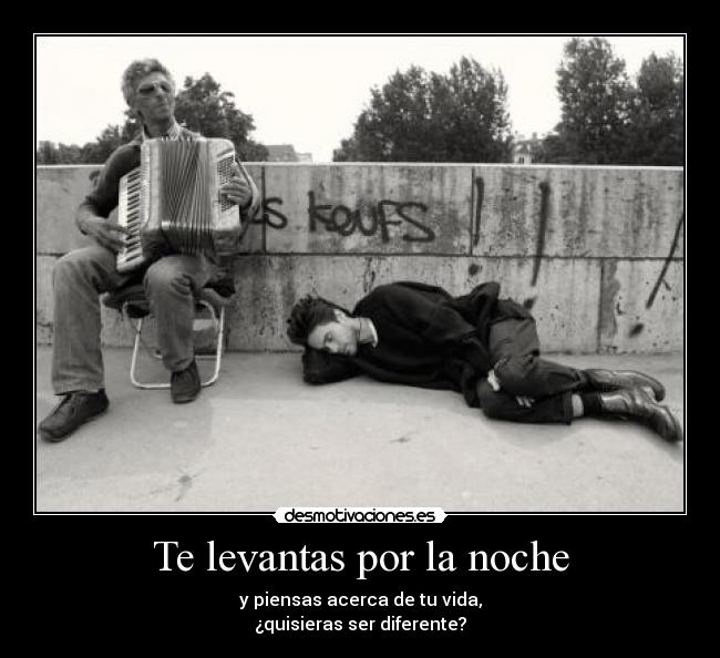 Te levantas por la noche - y piensas acerca de tu vida,
¿quisieras ser diferente?