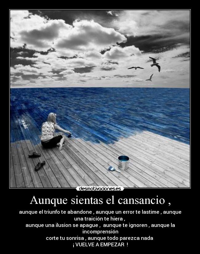 Aunque sientas el cansancio , - aunque el triunfo te abandone , aunque un error te lastime , aunque
una traición te hiera ,
aunque una ilusion se apague , aunque te ignoren , aunque la
incomprensión
corte tu sonrisa , aunque todo parezca nada
¡ VUELVE A EMPEZAR !