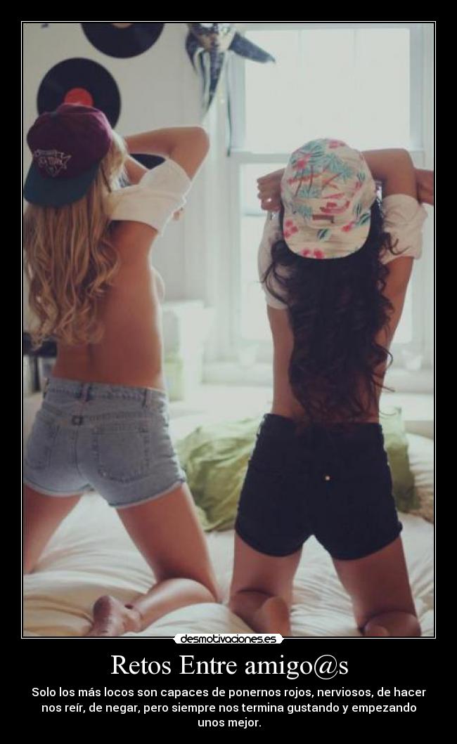 Retos Entre amigo@s - Solo los más locos son capaces de ponernos rojos, nerviosos, de hacer
nos reír, de negar, pero siempre nos termina gustando y empezando
unos mejor.
