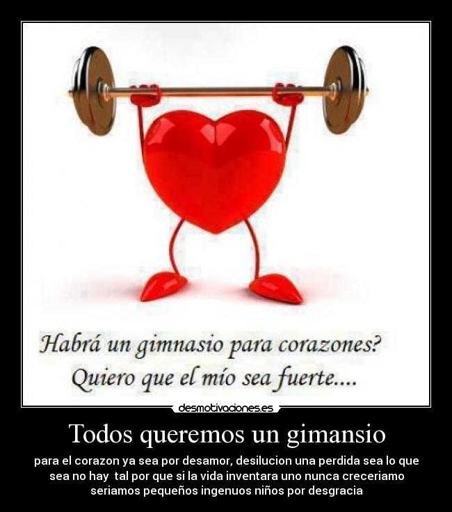 Todos queremos un gimansio - para el corazon ya sea por desamor, desilucion una perdida sea lo que
sea no hay  tal por que si la vida inventara uno nunca creceriamo
seriamos pequeños ingenuos niños por desgracia