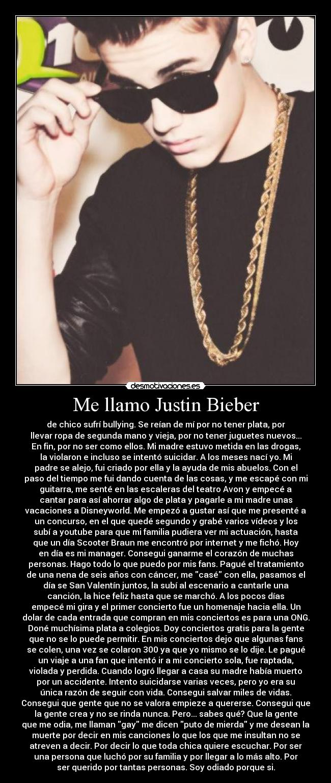 Me llamo Justin Bieber - de chico sufrí bullying. Se reían de mí por no tener plata, por
llevar ropa de segunda mano y vieja, por no tener juguetes nuevos...
En fin, por no ser como ellos. Mi madre estuvo metida en las drogas,
la violaron e incluso se intentó suicidar. A los meses nací yo. Mi
padre se alejo, fui criado por ella y la ayuda de mis abuelos. Con el
paso del tiempo me fui dando cuenta de las cosas, y me escapé con mi
guitarra, me senté en las escaleras del teatro Avon y empecé a
cantar para así ahorrar algo de plata y pagarle a mi madre unas
vacaciones a Disneyworld. Me empezó a gustar así que me presenté a
un concurso, en el que quedé segundo y grabé varios vídeos y los
subí a youtube para que mi familia pudiera ver mi actuación, hasta
que un día Scooter Braun me encontró por internet y me fichó. Hoy
en día es mi manager. Consegui ganarme el corazón de muchas
personas. Hago todo lo que puedo por mis fans. Pagué el tratamiento
de una nena de seis años con cáncer, me casé con ella, pasamos el
día se San Valentín juntos, la subí al escenario a cantarle una
canción, la hice feliz hasta que se marchó. A los pocos días
empecé mi gira y el primer concierto fue un homenaje hacia ella. Un
dolar de cada entrada que compran en mis conciertos es para una ONG.
Doné muchísima plata a colegios. Doy conciertos gratis para la gente
que no se lo puede permitir. En mis conciertos dejo que algunas fans
se colen, una vez se colaron 300 ya que yo mismo se lo dije. Le pagué
un viaje a una fan que intentó ir a mi concierto sola, fue raptada,
violada y perdida. Cuando logró llegar a casa su madre había muerto
por un accidente. Intento suicidarse varias veces, pero yo era su
única razón de seguir con vida. Consegui salvar miles de vidas.
Consegui que gente que no se valora empieze a quererse. Consegui que
la gente crea y no se rinda nunca. Pero... sabes qué? Que la gente
que me odia, me llaman gay me dicen puto de mierda y me desean la
muerte por decir en mis canciones lo que los que me insultan no se
atreven a decir. Por decir lo que toda chica quiere escuchar. Por ser
una persona que luchó por su familia y por llegar a lo más alto. Por
ser querido por tantas personas. Soy odiado porque si.
