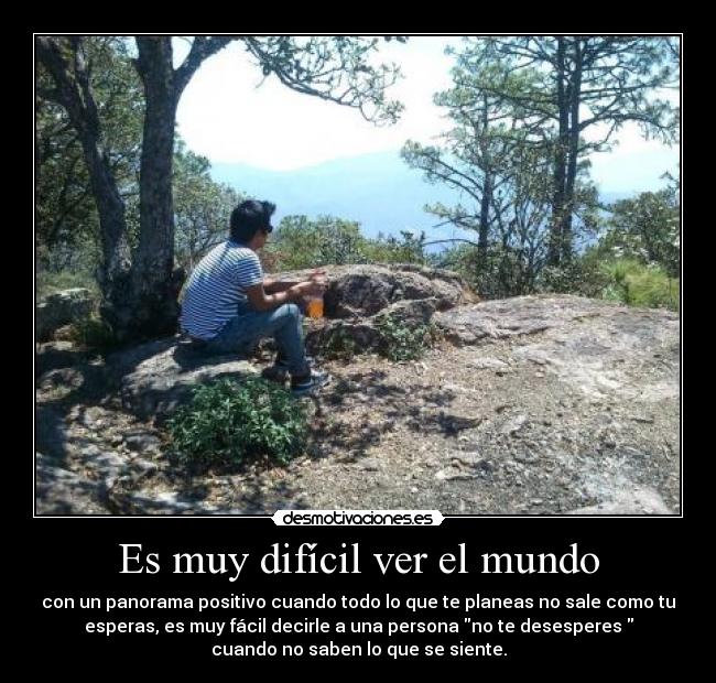 Es muy difícil ver el mundo - con un panorama positivo cuando todo lo que te planeas no sale como tu
esperas, es muy fácil decirle a una persona no te desesperes
cuando no saben lo que se siente.