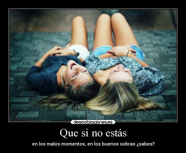 Que si no estás - en los malos momentos, en los buenos sobras ¿sabes?