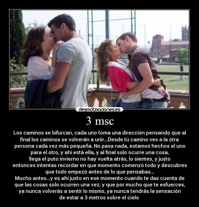 3 msc - Los caminos se bifurcan, cada uno toma una dirección pensando que al
final los caminos se volverán a unir…Desde tú camino ves a la otra
persona cada vez más pequeña. No pasa nada, estamos hechos el uno
para el otro, y ahí está ella, y al final solo ocurre una cosa,
llega el puto invierno no hay vuelta atrás, lo sientes, y justo
entonces intentas recordar en que momento comenzó todo y descubres
que todo empezó antes de lo que pensabas…
Mucho antes…y es ahí justo en ese momento cuando te das cuenta de
que las cosas solo ocurren una vez, y que por mucho que te esfuerces,
ya nunca volverás a sentir lo mismo, ya nunca tendrás la sensación
de estar a 3 metros sobre el cielo ♥