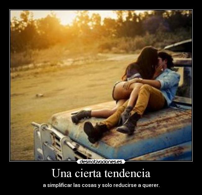 Una cierta tendencia - a simplificar las cosas y solo reducirse a querer.